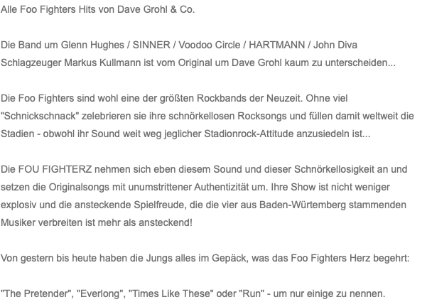 Alle Foo Fighters Hits von Dave Grohl & Co. Die Band um Glenn Hughes / SINNER / Voodoo Circle / HARTMANN / John Diva Schlagzeuger Markus Kullmann ist vom Original um Dave Grohl kaum zu unterscheiden... Die Foo Fighters sind wohl eine der größten Rockbands der Neuzeit. Ohne viel "Schnickschnack" zelebrieren sie ihre schnörkellosen Rocksongs und füllen damit weltweit die Stadien - obwohl ihr Sound weit weg jeglicher Stadionrock-Attitude anzusiedeln ist... Die FOU FIGHTERZ nehmen sich eben diesem Sound und dieser Schnörkellosigkeit an und setzen die Originalsongs mit unumstrittener Authentizität um. Ihre Show ist nicht weniger explosiv und die ansteckende Spielfreude, die die vier aus Baden-Würtemberg stammenden Musiker verbreiten ist mehr als ansteckend! Von gestern bis heute haben die Jungs alles im Gepäck, was das Foo Fighters Herz begehrt: "The Pretender", "Everlong", "Times Like These" oder "Run" - um nur einige zu nennen.